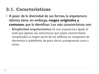 3.1. Características
   A pesar de la diversidad de sus formas, la arquitectura
    islámica tiene, sin embargo, rasgos originales y
    comunes, que la identifican. Los más característicos son:
       Simplicidad arquitectónica. Es una arquitectura ligada al
        suelo que apenas usa estructuras que exijan contrarrestos
        complicados: la mayor parte de los edificios se componen de
        elementos o pabellones de poca altura, yuxtapuestos unos a
        otros.
 