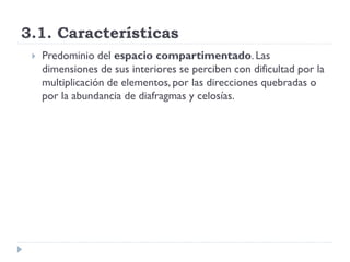 3.1. Características
    Predominio del espacio compartimentado. Las
     dimensiones de sus interiores se perciben con dificultad por la
     multiplicación de elementos, por las direcciones quebradas o
     por la abundancia de diafragmas y celosías.
 