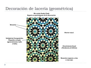 Decoración de lacería (geométrica)
                                  No existe fondo. Cada
                         Espacio es participante de la decoración




     Simetría




                                                                         Horror vacui


Unidad de Composición.
   Pequeña y simple
 (generalmente radio
        o lado)
                                                                       Crecimiento lineal
                                                                     (Tendencia al infinito)




                                                                    Rotación respecto a dos
                                                                          o más ejes
 