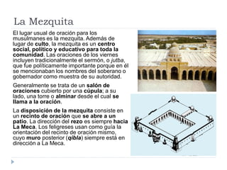 La Mezquita
El lugar usual de oración para los
musulmanes es la mezquita. Además de
lugar de culto, la mezquita es un centro
social, político y educativo para toda la
comunidad. Las oraciones de los viernes
incluyen tradicionalmente el sermón, o jutba,
que fue políticamente importante porque en él
se mencionaban los nombres del soberano o
gobernador como muestra de su autoridad.
Generalmente se trata de un salón de
oraciones cubierto por una cúpula; a su
lado, una torre o alminar desde el cual se
llama a la oración.
La disposición de la mezquita consiste en
un recinto de oración que se abre a un
patio. La dirección del rezo es siempre hacia
La Meca. Los feligreses usan como guía la
orientación del recinto de oración mismo,
cuyo muro posterior (qibla) siempre está en
dirección a La Meca.
 