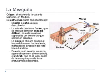La Mezquita
Origen: el modelo de la casa de
Mahoma, en Medina.
                                                         Mihrab
Su estructura suele componerse de:
  • El patio o sahn, a cielo                                      Qibla
    descubierto.
  • La sala de oración o haram, que
    se articula como un espacio                          Haram
    diáfano, en calles o naves
    separadas por columnas que
    sostienen arcadas.                            Sahn
  • La qibla es el muro situado al
    fondo del haram, hacia el este,
    marcando la dirección del rezo
    hacia La Meca.                      Alminar
  • En este muro se abre un nicho
    (generalmente en el eje central),
    el mihrab, que es el lugar santo
    de la mezquita y suele estar
    profusamente decorado.
 