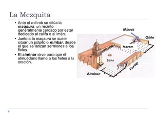 La Mezquita
 • Ante el mihrab se sitúa la
   maqsura, un recinto
   generalmente cercado por estar                       Mihrab
   dedicado al califa o al imán.
 • Junto a la maqsura se suele                                   Qibla
   situar un púlpito o minbar, desde
   el que se lanzan sermones a los                      Haram
   fieles.
 • El alminar sirve para que el
   almuédano llame a los fieles a la             Sahn
   oración.

                                       Alminar
 