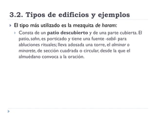 3.2. Tipos de edificios y ejemplos
   El tipo más utilizado es la mezquita de haram:
       Consta de un patio descubierto y de una parte cubierta. El
        patio, sahn, es porticado y tiene una fuente -sabil- para
        abluciones rituales; lleva adosada una torre, el alminar o
        minarete, de sección cuadrada o circular, desde la que el
        almuédano convoca a la oración.
 