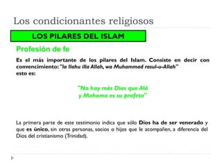 Los condicionantes religiosos
      LOS PILARES DEL ISLAM
Profesión de fe
Es el más importante de los pilares del Islam. Consiste en decir con
convencimiento: "la Ilahu illa Allah, wa Muhammad rasul-u-Allah"
esto es:

                          "No hay más Dios que Alá
                          y Mahoma es su profeta"



La primera parte de este testimonio indica que sólo Dios ha de ser venerado y
que es único, sin otras personas, socios o hijos que le acompañen, a diferencia del
Dios del cristianismo (Trinidad).
 