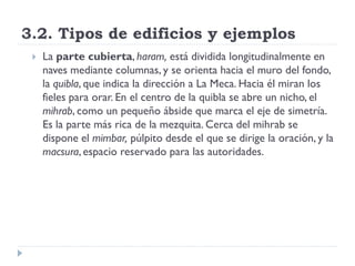 3.2. Tipos de edificios y ejemplos
    La parte cubierta, haram, está dividida longitudinalmente en
     naves mediante columnas, y se orienta hacia el muro del fondo,
     la quibla, que indica la dirección a La Meca. Hacia él miran los
     fieles para orar. En el centro de la quibla se abre un nicho, el
     mihrab, como un pequeño ábside que marca el eje de simetría.
     Es la parte más rica de la mezquita. Cerca del mihrab se
     dispone el mimbar, púlpito desde el que se dirige la oración, y la
     macsura, espacio reservado para las autoridades.
 