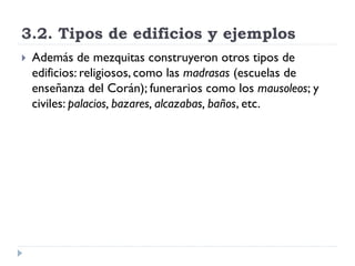 3.2. Tipos de edificios y ejemplos
   Además de mezquitas construyeron otros tipos de
    edificios: religiosos, como las madrasas (escuelas de
    enseñanza del Corán); funerarios como los mausoleos; y
    civiles: palacios, bazares, alcazabas, baños, etc.
 