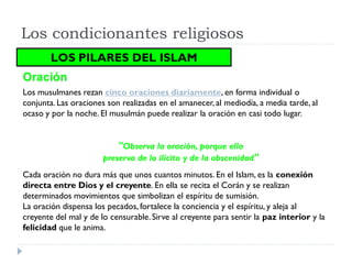 Los condicionantes religiosos
        LOS PILARES DEL ISLAM
Oración
Los musulmanes rezan cinco oraciones diariamente, en forma individual o
conjunta. Las oraciones son realizadas en el amanecer, al mediodía, a media tarde, al
ocaso y por la noche. El musulmán puede realizar la oración en casi todo lugar.


                           "Observa la oración, porque ella
                       preserva de lo ilícito y de la obscenidad"
Cada oración no dura más que unos cuantos minutos. En el Islam, es la conexión
directa entre Dios y el creyente. En ella se recita el Corán y se realizan
determinados movimientos que simbolizan el espíritu de sumisión.
La oración dispensa los pecados, fortalece la conciencia y el espíritu, y aleja al
creyente del mal y de lo censurable. Sirve al creyente para sentir la paz interior y la
felicidad que le anima.
 