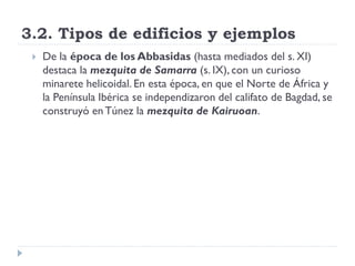 3.2. Tipos de edificios y ejemplos
    De la época de los Abbasidas (hasta mediados del s. XI)
     destaca la mezquita de Samarra (s. IX), con un curioso
     minarete helicoidal. En esta época, en que el Norte de África y
     la Península Ibérica se independizaron del califato de Bagdad, se
     construyó en Túnez la mezquita de Kairuoan.
 