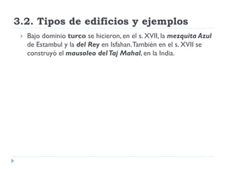 3.2. Tipos de edificios y ejemplos
    Bajo dominio turco se hicieron, en el s. XVII, la mezquita Azul
     de Estambul y la del Rey en Isfahan. También en el s. XVII se
     construyó el mausoleo del Taj Mahal, en la India.
 