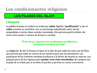 Los condicionantes religiosos
       LOS PILARES DEL ISLAM
Limosna
La palabra limosna se traduce en árabe por zakat. Significa "purificación", y dar el
zakat consistía en contribuir con un porcentaje especificado sobre ciertas
propiedades a ciertas clases sociales necesitadas. Una persona podrá también dar
tanto como quiera a manera de limosna o caridad.

               "Toma de sus riquezas una caridad para purificarles y
                         enriquecer sus almas con ella"

La obligación de dar la limosna se basa en la idea de que todas las cosas son de Dios,
que permite que estén en manos de los hombres para que las administren. Las
posesiones de los hombres necesitan purificarse y la forma de hacerlo es reservar una
pequeña parte de los ingresos para ayudar a los más necesitados. Se compara con
la poda de un árbol, que al cortarlo se purifica y permite un nuevo crecimiento.
 