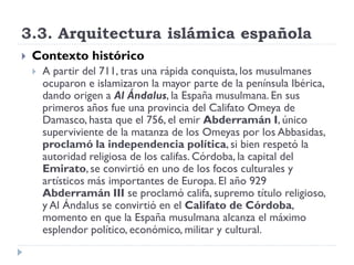 3.3. Arquitectura islámica española
   Contexto histórico
       A partir del 711, tras una rápida conquista, los musulmanes
        ocuparon e islamizaron la mayor parte de la península Ibérica,
        dando origen a Al Ándalus, la España musulmana. En sus
        primeros años fue una provincia del Califato Omeya de
        Damasco, hasta que el 756, el emir Abderramán I, único
        superviviente de la matanza de los Omeyas por los Abbasidas,
        proclamó la independencia política, si bien respetó la
        autoridad religiosa de los califas. Córdoba, la capital del
        Emirato, se convirtió en uno de los focos culturales y
        artísticos más importantes de Europa. El año 929
        Abderramán III se proclamó califa, supremo título religioso,
        y Al Ándalus se convirtió en el Califato de Córdoba,
        momento en que la España musulmana alcanza el máximo
        esplendor político, económico, militar y cultural.
 