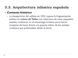 3.3. Arquitectura islámica española
   Contexto histórico
       La desaparición del califato, en 1031, supuso la fragmentación
        política en reinos de Taifas. Los soberanos de estos pequeños
        estados rivalizaron en el mecenazgo artístico pero fueron
        incapaces de hacer frente a la pujanza militar de los estados
        cristianos que presionaban desde el norte.
 