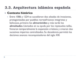 3.3. Arquitectura islámica española
   Contexto histórico
       Entre 1086 y 1224 se sucedieron dos oleadas de invasiones,
        protagonizadas por pueblos norteafricanos integristas y
        belicosos, primero los almorávides y más tarde los
        almohades. Llamados en su ayuda por los reyezuelos taifas,
        frenaron temporalmente la expansión cristiana y crearon dos
        sucesivos imperios centralizados. Su decadencia permitió los
        decisivos avances reconquistadores del siglo XIII.
 