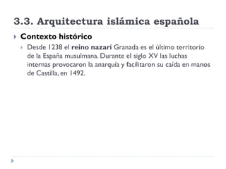 3.3. Arquitectura islámica española
   Contexto histórico
       Desde 1238 el reino nazarí Granada es el último territorio
        de la España musulmana. Durante el siglo XV las luchas
        internas provocaron la anarquía y facilitaron su caída en manos
        de Castilla, en 1492.
 