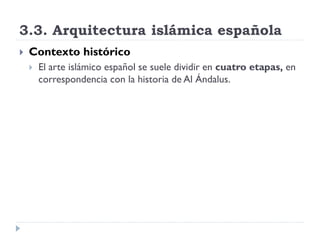 3.3. Arquitectura islámica española
   Contexto histórico
       El arte islámico español se suele dividir en cuatro etapas, en
        correspondencia con la historia de Al Ándalus.
 