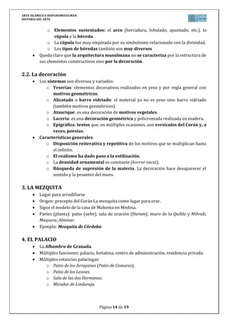 ARTE ISLÁMICO E HISPANOMUSULMÁN
HISTORIA DEL ARTE
Página 14 de 15
ESQUEMA ARTE ISLÁMICO E HISPANOMUSULMÁN
No introduce en la historia del arte una transformación radical y, sin embargo, tiene
unos rasgos perfectamente identificables como estilo. Carece de tradición artística propia.
Conquista con rapidez zonas de cultura superior a la suya de origen y se coloca como
una malla sobre ellas copiando lo que se ajusta a sus intereses. El eclecticismo resultante es
evidente. Es un arte de síntesis.
Un caso particular y privilegiado en todo Occidente lo constituye la Península Ibérica.
1. INTRODUCCIÓN: EL ISLAM, ARTE DE LA FE
El Islam surge gracias a la predicación de Mahoma en la península arábiga en el siglo
VII. Su expansión territorial es rápida.
La expansión del Islam condicionó el arte. Esta enorme dimensión territorial
favoreció que surgieran distintos focos locales. El Islam medieval abarca desde el siglo VII
hasta el XV.
La palabra islam significa “someterse a Dios”. Musulmán, significa “creyente”.
El arte islámico es una expresión íntimamente ligada al fenómeno religioso.
El Dios único en el que creen los musulmanes sólo y exclusivamente puede ser
conocido a través de la palabra revelada en el Corán y, por tanto, no es posible su
representación gráfica.
Cronológicamente, en el ámbito de Al-Ándalus, el arte islámico comprende la época
del dominio musulmán entre el año 711 y el 1492. Se pueden diferenciar tres etapas
artísticas diferentes:
La época omeya y califal (756-1030).
La época reinos de taifas, almorávides y almohade (1030-1232).
La época nazarí (siglos 1232-1492).
2. ARQUITECTURA MUSULMANA: EL PAPEL DE LA DECORACIÓN
2.1. Rasgos generales de la arquitectura islámica
Poco interés por los problemas constructivos y dedica mayor atención a la
decoración.
No se plantea construcciones para la eternidad. Características generales:
o La arquitectura islámica tiende a la horizontalidad.
o Evita la sensación de macizos: celosías.
o Materiales pobres: el ladrillo, la mampostería, la madera y el yeso.
o Elementos sustentantes: pilares y columnas.
o Los capiteles son diversos: aprovechan otros y crearon también propios
como el de mocárabes (pequeños prismas a modo de estalactitas).
o Elementos sustentados: el arco (herradura, lobulado, apuntado, etc.), la
cúpula y la bóveda.
o La cúpula fue muy empleada por su simbolismo relacionado con la divinidad.
o Los tipos de bóvedas también son muy diversos
 