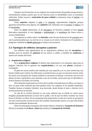 ARTE ISLÁMICO E HISPANOMUSULMÁN
HISTORIA DEL ARTE
Página 3 de 15
3. LA CIUDAD EN EL MUNDO MUSULMÁN
Al ser la ciudad centro del sistema económico islámico (en ella se realizaban
transacciones comerciales de todo tipo) el fenómeno urbano alcanza un gran desarrollo. El
sistema urbano se organiza en torno a los siguientes elementos:
1. Núcleo fundamental urbano, formado por la Mezquita mayor, el alcázar
(“palacio”) del califa, el zoco o mercado y los baños. Desempeña funciones
religioso-culturales, político-administrativas, comerciales e higiénico-sociales.
2. Las áreas residenciales, dentro del perímetro amurallado y organizadas en
barrios. Presentan una planimetría laberíntica, con calles estrechas y en recodos
(son solo calles de paso, debido a la importancia de la vida privada, en casa).
3. Recinto amurallado (alcazabas): funciones de defensa, control policial y fiscal.
4. Los arrabales, zonas extramuros en las que se desarrollaban múltiples
actividades: mercados agrícolas y ganaderos, cementerios, maniobras
militares...
4. TIPOLOGÍAS DE EDIFICIOS: MEZQUITAS Y PALACIOS
Los edificios más significativos de la arquitectura islámica son las mezquitas, o
templos para la oración; los palacios de los emires y califas, y también las madrasas o
centros de estudio del Corán.
a. Arquitectura religiosa
En la arquitectura religiosa el edificio más importante es la mezquita, lugar para la
plegaria colectiva. Por lo general son arquitrabadas y de una sola planta, cuadrada o
rectangular.
El patio de acceso (sahn) está rodeado por una arquería y en su zona central hay una
fuente (sabil), para realizar las abluciones o purificaciones, ya que es necesario lavarse antes
de entrar en la mezquita. En el patio también se encuentra el alminar o minarete, una torre de
planta circular o geométrica, que adosada a uno de sus lados, servía para que el almuédano o
muecín llamara a los fieles a la oración.
Otro elemento importante es el muro de la quibla, orientado hacia La Meca, en el que se
abre un gran nicho (mihrab) que bien pudiera tener sus orígenes en los ábsides basilicales.
También destaca el púlpito (minbar), muy decorado, desde donde el imán o director de la
oración pronuncia su sermón.
La sala de la oración (haram) es una zona cubierta que se divide en varias naves
dirigidas perpendicularmente al muro de la quibla, a fin de que los fieles orienten sus rezos
hacia el mihrab y La Meca. En las mezquitas más importantes, la sala de oración se enriquecía
con otra construcción cercana al muro de la quibla, denominada maxura, a la que sólo podían
acceder personalidades destaca-das.
Entre las principales mezquitas del mundo islámico señalamos: mezquita de Damasco
(Siria), la mezquita de La Roca u Omar (Jerusalén) y la mezquita de Córdoba.
 