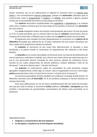 ARTE ISLÁMICO E HISPANOMUSULMÁN
HISTORIA DEL ARTE
Página 6 de 15
primer momento. Así, en sus edificaciones es habitual el contraste entre un exterior muy
sobrio y una ornamentación interior exuberante. Aunque los materiales utilizados para la
construcción, como la mampostería, la madera y el ladrillo, sean pobres y ligeros, quedan
ocultos por la suntuosidad decorativa con que luego se recubren.
Los motivos decorativos fundamentales son epigráficos y geométricos y se realizan
sobre yeso o madera; mientras que las zonas bajas de las paredes se decoran con alicatados
de vivos colores.
Los arcos empleados tienen una función exclusivamente decorativa. El más frecuente
es el de ½ punto peraltado, que se articula sobre un tipo de columna característica. Ésta se
compone de un fuste fino y cilíndrico que se cubre con un capitel decorado con mocárabes.
El exponente más completo de estos planteamientos se encuentra en el palacio de la
Alhambra (Granada) que, además de ser el mejor exponente del arte nazarí, constituye una
obra cumbre de la arquitectura islámica occidental.
El conjunto se estructura en dos zonas bien diferencia-das: la alcazaba, o zona
fortificada, y el palacio donde se encuentran las dependencias del soberano y del harén
familiar.
La alcazaba es un recinto amurallado, en forma de navío. Los más de dos kilómetros de
muros exteriores, realizados en ladrillo rojo, ofrecen una visión sobria que nada tiene que ver
con la rica decoración interior. Constaba de cinco puertas, además de veinticinco torres,
muchas de las cuales, desprovistas de función defensiva, estaban habitadas (“sala de las
Hermanas”, “sala de los Abencerrajes”, “mirador de Daraxa”.
Los palacios se construyeron según las necesidades de cada momento; aunque
agrupados irregularmente, tenían algo en común: cada se organizaban en torno a dos largos
patios perpendiculares entre sí (“patio de los Leones” y el patio de los Arrayanes”).
Los monarcas granadinos poseían también una residencia veraniega situada frente a la
Alhambra conocida como el Generalife. En él, los jardines, estanques y huertas alcanzan su
máximo desarrollo.
Pero estas edificaciones no son las únicas manifestaciones del arte nazarí de Granada,
sino que por toda la ciudad, se encuentran baños públicos, viviendas y mezquitas que han
recibido e incorporado las peculiaridades ornamentales del último reino musulmán en la
península.
PREGUNTAS PAEG:
Orígenes y características del arte islámico.
La mezquita y el palacio en el arte hispano-musulmán.
 