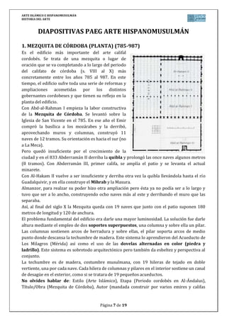 ARTE ISLÁMICO E HISPANOMUSULMÁN
HISTORIA DEL ARTE
Página 7 de 15
DIAPOSITIVAS PAEG ARTE HISPANOMUSULMÁN
1. MEZQUITA DE CÓRDOBA (PLANTA) (786-987)
Es el edificio más importante del arte califal
cordobés. Se trata de una mezquita o lugar de
oración que se va completando a lo largo del periodo
del califato de córdoba (s. VIII al X) más
concretamente entre los años 785 al 987. En este
tiempo, el edificio sufre toda una serie de reformas y
ampliaciones acometidas por los distintos
gobernantes cordobeses y que tienen su reflejo en la
planta del edificio.
Con Abd-al-Rahman I empieza la labor constructiva
de la Mezquita de Córdoba. Se levantó sobre la
Iglesia de San Vicente en el 786. En ese año el Emir
compró la basílica a los mozárabes y la derribó,
aprovechando muros y columnas, construyó 11
naves de 12 tramos. Su orientación es hacia el sur (no
a La Meca).
Pero quedó insuficiente por el crecimiento de la
ciudad y en el 833 Abderramán II derriba la quibla y prolongó las once naves algunos metros
(8 tramos). Con Abderramán III, primer califa, se amplía el patio y se levanta el actual
minarete.
Con Al-Hakam II vuelve a ser insuficiente y derriba otra vez la quibla llevándola hasta el río
Guadalquivir, y en ella construye el Mihrab y la Maxura.
Almanzor, para realzar su poder hizo otra ampliación pero ésta ya no podía ser a lo largo y
tuvo que ser a lo ancho, construyendo ocho naves más al este y derribando el muro que las
separaba.
Así, al final del siglo X la Mezquita queda con 19 naves que junto con el patio suponen 180
metros de longitud y 120 de anchura.
El problema fundamental del edificio era darle una mayor luminosidad. La solución fue darle
altura mediante el empleo de dos soportes superpuestos, una columna y sobre ella un pilar.
Las columnas sostienen arcos de herradura y sobre ellas, el pilar soporta arcos de medio
punto donde descansa la techumbre de madera. Este sistema lo aprendieron del Acueducto de
Los Milagros (Mérida) así como el uso de las dovelas alternadas en color (piedra y
ladrillo). Este sistema es sobretodo arquitectónico pero también da esbeltez y perspectiva al
conjunto.
La techumbre es de madera, costumbre musulmana, con 19 hileras de tejado en doble
vertiente, una por cada nave. Cada hilera de columnas y pilares en el interior sostiene un canal
de desagüe en el exterior, como si se tratara de 19 pequeños acueductos.
No olvides hablar de: Estilo (Arte Islámico), Etapa (Periodo cordobés en Al-Ándalus),
Título/Obra (Mezquita de Córdoba), Autor (mandada construir por varios emires y califas
 