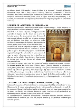 ARTE ISLÁMICO E HISPANOMUSULMÁN
HISTORIA DEL ARTE
Página 8 de 15
cordobeses, desde Abderramán I hasta Al-Hakam II y Almanzor), Situación (Córdoba),
Cronología (siglos VIII-X), Época histórica/cultural (Emirato Independiente y Califato
cordobés), Relacionar/comparar (con las basílicas paleocristianas, bizantinas y, sobre todo,
visigodas; y con otras mezquitas, como las de la Cúpula de la Roca en Jerusalén y la de
Kairuán), Influencia obra-época (la mezquita como centro religioso y de poder en la teocracia
islámica).
2. MIHRAB DE LA MEZQUITA DE CORDOBA (s. X)
Construido por Al-Hakan II en su importante ampliación de la mezquita, donde construye un
nuevo muro de la quibla, el mirhab y la Maxura.
El mihrab es de planta octogonal y está profusamente
decorado. Se ingresa en él a través de un arco de
herradura, sobre dos columnas de fuste de mármol
negro, enmarcado por un alfiz que forma un recuadro
con inscripciones epigráficas. Las albanegas están
recubiertas por mosaicos de fondo dorado con motivos
florales. Rematado por siete arcos trebolados ciegos.
El interior del nicho es de planta octogonal. Tiene un
zócalo liso de mármol blanco. En cada uno de los seis
paños en que se divide hay un pequeño arco trebolado
ciego sostenido por dos columnillas de fuste de mármol
negro y capitel y basa dorados; las dovelas lisas se
alternan con las talladas. Entre los arcos el paramento
se decora con yeserías. Corona el mihrab una
majestuosa cúpula.
Para la realización de la decoración, se trajeron a los mejores artesanos del imperio Bizantino.
No olvides hablar de: Estilo (Arte Islámico), Etapa (Periodo cordobés en Al-Ándalus),
Título/Obra (mihrab de la Mezquita de Córdoba), Autor (mandada construir por el califa Al-
Hakam II), Situación (Córdoba), Cronología (siglo X), Época histórica/cultural (Califato
cordobés), Relacionar/comparar (con las basílicas paleocristianas, bizantinas y, sobre todo,
visigodas; y con otras mezquitas, como las de la Cúpula de la Roca en Jerusalén y la de
Kairuán), Influencia obra-época (la mezquita como centro religioso y de poder en la teocracia
islámica).
3. PATIO DE LOS ARRAYANES (La Alhambra, Granada) (s. XIV)
Patio que forma parte del Palacio de Comares, construido por Yufuf I, y reformado por su hijo,
Muhammad V. de planta rectangular, en el centro existe una alberca. Su nombre procede de
los arrayanes (plantas) que bordean la alberca central. El agua, que mana suavemente de los
surtidores que hay en sus extremos, forman un espejo en el que se refleja el cielo y las
elegantes estancias del palacio, destacando la torre de Comares.
En los lados mayores, destinadas posiblemente a las esposas legítimas del sultán, se sitúan
cuatro viviendas formadas por salas con alcobas laterales y piso superior iluminado por
ventanas gemelas.
 