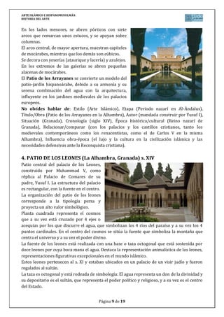 ARTE ISLÁMICO E HISPANOMUSULMÁN
HISTORIA DEL ARTE
Página 9 de 15
En los lados menores, se abren pórticos con siete
arcos que remarcan unos estucos, y se apoyan sobre
columnas.
El arco central, de mayor apertura, muestran capiteles
de mocárabes, mientras que los demás son cúbicos.
Se decora con yeserías (ataurique y lacería) y azulejos.
En los extremos de las galerías se abren pequeñas
alacenas de mocárabes.
El Patio de los Arrayanes se convierte un modelo del
patio-jardín hispanoárabe, debido a su armonía y su
serena combinación del agua con la arquitectura,
influyente en los jardines medievales de los palacios
europeos.
No olvides hablar de: Estilo (Arte Islámico), Etapa (Periodo nazarí en Al-Ándalus),
Título/Obra (Patio de los Arrayanes en la Alhambra), Autor (mandada construir por Yusuf I),
Situación (Granada), Cronología (siglo XIV), Época histórica/cultural (Reino nazarí de
Granada), Relacionar/comparar (con los palacios y los castillos cristianos, tanto los
medievales contemporáneos como los renacentistas, como el de Carlos V en la misma
Alhambra), Influencia obra-época (el lujo y la cultura en la civilización islámica y las
necesidades defensivas ante la Reconquista cristiana).
4. PATIO DE LOS LEONES (La Alhambra, Granada) s. XIV
Patio central del palacio de los Leones,
construido por Muhammad V, como
réplica al Palacio de Comares de su
padre, Yusuf I. La estructura del palacio
es rectangular, con la fuente en el centro.
La organización del patio de los leones
corresponde a la tipología persa y
proyecta un alto valor simbológico.
Planta cuadrada representa el cosmos
que a su vez está cruzado por 4 ejes o
acequias por los que discurre el agua, que simbolizan los 4 ríos del paraíso y a su vez los 4
puntos cardinales. En el centro del cosmos se sitúa la fuente que simboliza la montaña que
centra el universo y a su vez el poder divino.
La fuente de los leones está realizada con una base o taza octogonal que está sostenida por
doce leones por cuya boca mana el agua. Destaca la representación animalística de los leones,
representaciones figurativas excepcionales en el mundo islámico.
Estos leones pertenecen al s. XI y estaban ubicados en un palacio de un visir judío y fueron
regalados al sultán.
La taza es octogonal y está rodeada de simbología: El agua representa un don de la divinidad y
su depositario es el sultán, que representa el poder político y religioso, y a su vez es el centro
del Estado.
 