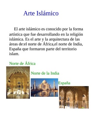 Arte Islámico
El arte islámico es conocido por la forma
artística que fue desarrollando en la religión
islámica. Es el arte y la arquitectura de las
áreas de:el norte de África,el norte de India,
España que formaron parte del territorio
islam.
Norte de África
Norte de la India
España
 