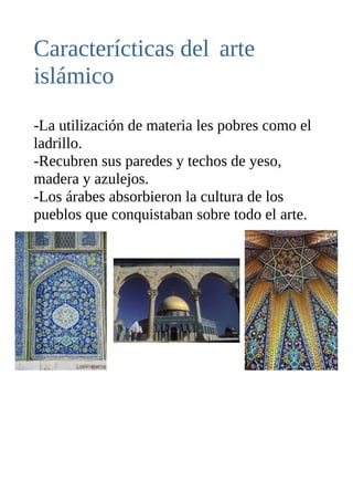 Caracterícticas del arte
islámico
-La utilización de materia les pobres como el
ladrillo.
-Recubren sus paredes y techos de yeso,
madera y azulejos.
-Los árabes absorbieron la cultura de los
pueblos que conquistaban sobre todo el arte.
 