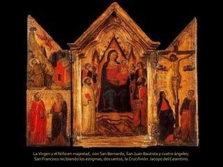 La Virgen y el Niño en majestad,  con San Bernardo, San Juan Bautista y cuatro ángeles;  San Francisco recibiendo los estigmas; dos santos; la Crucifixión.  Jacopo del Casentino. 