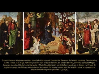 Tríptico Portinari. Hugo van der Goes. Uno de lo trípticos más famosos del flamenco. En la tabla izquierda, San Antonio y Santo Tomás. Más abajo, Portinari y sus dos hijos en actitud orante. En la tabla derecha, al fondo, los Reyes Magos llegando al portal. Al lado, Santa Margarita y María Magdalena con sus símbolos respectivos, el dragón y un frasco de ungüento. Abajo, también en actitud orante, la mujer de Portinari y sus dos hijas. En la tabla central se representa la adoración del Niño por los pastores. 1473-1475. 