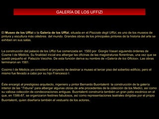 El  Museo de los Uffizi  o la  Galería de los Uffizi , situada en el  Piazzale degli Uffizi , es uno de los museos de pintura y escultura más célebres  del mundo.   Grandes obras de los principales pintores de la historia del arte se exhiben en sus salas.  La construcción del palacio de los Uffizi fue comenzada en  1560 por  Giorgio Vasari siguiendo órdenes de Cosme I de Médicis. Su finalidad inicial era albergar las oficinas de las magistraturas florentinas, una vez que se quedó pequeño el  Palazzio Vecchio. De esta función deriva su nombre de « Galería de los Oficios ». Las obras terminaron en 1581. Cosimo I de Médicis ya consideró el proyecto de destinar a museo el tercer piso del soberbio edificio, pero el mismo fue llevado a cabo por su hijo Francesco I. Éste encargó al prestigioso arquitecto, ingeniero y pintor Bernardo Buontalenti  la construcción de la galería interior de las “ Tribune ” para albergar algunas obras de arte procedentes de la colección de los Medici, así como su valiosa colección de condecoraciones antiguas. Buontalenti construiría también un gran patio escénico en el que, en 1586-87, se organizaron festines fabulosos, así como representaciones teatrales dirigidas por el propio Buontalenti, quien diseñaría también el vestuario de los actores .  GALERÍA DE LOS UFFIZI 