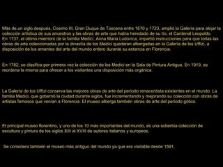 Más de un siglo después, Cosimo III, Gran Duque de Toscana entre 1670 y 1723, amplió la Galería para alojar la colección artística de sus ancestros y las obras de arte que había heredado de su tío, el Cardenal Leopoldo. En 1737, el último miembro de la familia Medici, Anna Maria Ludovica, impartió instrucciones para que todas las obras de arte coleccionadas por la dinastía de los Medici quedaran albergadas en la Galería de los Uffizi, a disposición de los amantes del arte del mundo entero durante su estancia en Florencia. En 1782, se clasifica por primera vez la colección de los Medici en la Sala de Pintura Antigua. En 1919, se reordena la misma para ofrecer a los visitantes una disposición más orgánica. La Galería de los Uffizi conserva las mejores obras de arte del período renacentista existentes en el mundo. La familia Medici, que gobernó la ciudad durante siglos, fue incrementando y mejorando su colección con obras de artistas famosos que venían a Florencia. El museo alberga también obras de arte del período gótico. El principal museo florentino, y uno de los 10 más importantes del mundo, es una soberbia colección de escultura y pintura de los siglos XIII al XVIII de autores italianos y europeos. Se considera también el museo más antiguo del mundo ya que era visitable desde 1591. 