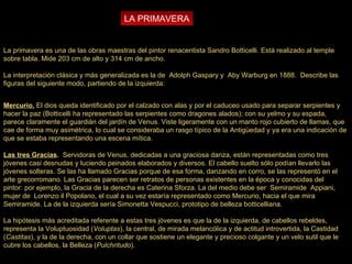 LA PRIMAVERA La primavera es una de las obras maestras del pintor renacentista Sandro Botticelli. Está realizado al temple sobre tabla. Mide 203 cm de alto y 314 cm de ancho. La interpretación clásica y más generalizada es la de  Adolph Gaspary y  Aby Warburg en 1888.  Describe las figuras del siguiente modo, partiendo de la izquierda: Mercurio.  El dios queda identificado por el calzado con alas y por el caduceo usado para separar serpientes y hacer la paz (Botticelli ha representado las serpientes como dragones alados); con su yelmo y su espada, parece claramente el guardián del jardín de Venus.   Viste ligeramente con un manto rojo cubierto de llamas, que cae de forma muy asimétrica, lo cual se consideraba un rasgo típico de la Antigüedad y ya era una indicación de que se estaba representando una escena mítica. Las tres Gracias .  Servidoras de Venus, dedicadas a una graciosa danza, están representadas como tres jóvenes casi desnudas y luciendo peinados elaborados y diversos. El cabello suelto sólo podían llevarlo las jóvenes solteras. Se las ha llamado Gracias porque de esa forma, danzando en corro, se las representó en el arte grecorromano. Las Gracias parecen ser retratos de personas existentes en la época y conocidas del pintor: por ejemplo, la Gracia de la derecha es Caterina Sforza. La del medio debe ser  Semiramide  Appiani, mujer de  Lorenzo il Popolano, el cual a su vez estaría representado como Mercurio, hacia el que mira Semiramide. La de la izquierda sería Simonetta Vespucci, prototipo de belleza botticelliana. La hipótesis más acreditada referente a estas tres jóvenes es que la de la izquierda, de cabellos rebeldes, representa la Voluptuosidad ( Voluptas ), la central, de mirada melancólica y de actitud introvertida, la Castidad ( Castitas ), y la de la derecha, con un collar que sostiene un elegante y precioso colgante y un velo sutil que le cubre los cabellos, la Belleza ( Pulchritudo ). 
