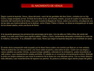 EL NACIMIENTO DE VENUS Según cuenta la leyenda, Venus, diosa del amor, nació de los genitales del dios Urano, cortados por su hijo Crono y luego arrojados al mar. El título de la obra no es, por lo tanto, exacto, ya que el cuadro no representa el momento del nacimiento de la diosa, sino que muestra la llegada de Venus, sobre una concha, a la playa de una de las islas que tradicionalmente se le dedican, como Chipre, Pafos o Citerea. La diosa es empujada por el soplo de los dioses alados, entre una lluvia de flores. A la izquierda aparecen los primeros dos personajes de la obra. Uno de ellos es Céfiro (Dios del viento del oeste); a su lado está Cloris (que significa pálido). Céfiro y Cloris, fuertemente abrazados simbolizan la unión de la materia y el espíritu. A su alrededor caen rosas, flores que según la leyenda después se convertirán en seres. El centro de la composición está ocupado por la diosa Venus sobre una concha que flota en un mar verdoso. Tiene la actitud de una  Venus púdica : una mano sobre el pecho y otra sobre el sexo. Cubre con sus largos y rubios cabellos sus partes íntimas, aunque la larga cabellera, colocada en la entrepierna, acaba recordando al vello púbico, cuya representación estaba prohibida. El cabello es un ornamento eminentemente erótico; Botticelli lo pinta con largos arabescos que rozan la anatomía de la diosa con una delicada caricia. Con su brazo derecho trata delicada y casi inocentemente de taparse sus pechos. Su postura curvilínea sigue siendo propia del gótico. 