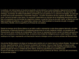La postura, con todo el peso en la pierna izquierda y el pie derecho un poco atrasado y ligeramente levantado, se considera una actitud inspirada en las estatuas antiguas en particular las del helenismo. Se representa, sin embargo, al prototipo de belleza botticelliana semejante a la que aparece en La calumnia de Apeles; se cree que en esta Venus pudo representar a Simonetta Vespucci.  El rostro recuerda al de las vírgenes de Botticelli: muy joven, de boca cerrada y ojos claros. Su expresión melancólica es impropia de la Antigüedad asociándose más bien a la expresión de una bondad de raigambre cristiana. La piel de Venus es de color marfil, un blanco con una ligera tonalidad amarillenta y con ocasionales matices rosa. Esta tonalidad no recuerda a la piel, no sugiere carne tibia y flexible, sino la superficie y la firmeza de una estatua. Desde los tiempos de la Roma clásica no se había vuelto a representar a esta diosa pagana desnuda y de tales dimensiones: el desnudo femenino, considerado pecaminoso en el arte medieval cristiano, se recupera en el Renacimiento como símbolo de inmaterialidad. Esta Venus no representa el amor carnal o el placer sensual sino que, con su postura y sus facciones finas, se acerca más al ideal de inteligencia pura o saber supremo. Venus sustituye a la Virgen, expresando una fascinación hacia la mitología común a muchos artistas del Renacimiento . Una de las Ninfas espera a la diosa en la playa para cubrirla con un manto rojo con motivos florales. Se cree que se trata, específicamente, de la Primavera, la estación del renacer. Lleva un traje floreado: es blanco y está bordado de acianos. Un cinturón de rosas rodea su cintura y en el cuello luce una elegante guirnalda de mirto, planta sagrada de Venus y símbolo del amor eterno. Entre sus pies florece una anémona azul. El que la ninfa tape con su manto a la diosa es señal de que los misterios de Venus, como los del conocimiento, se encuentran ocultos. 