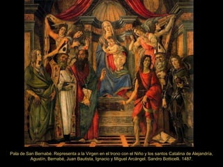 Pala de San Bernabé. Representa a la Virgen en el trono con el Niño y los santos Catalina de Alejandría, Agustín, Bernabé, Juan Bautista, Ignacio y Miguel Arcángel. Sandro Botticelli. 1487. 