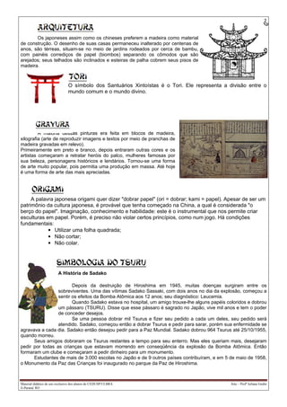 2
Material didático de uso exclusivo dos alunos do CEDUSP/ULBRA Arte – Profª Juliana Godin
Ji-Paraná/ RO
Os japoneses assim como os chineses preferem a madeira como material
de construção. O desenho de suas casas permaneceu inalterado por centenas de
anos, são térreas, situam-se no meio de jardins rodeados por cerca de bambu,
com painéis corrediços de papel (biombos) separando os cômodos que são
arejados; seus telhados são inclinados e esteiras de palha cobrem seus pisos de
madeira.
O símbolo dos Santuários Xintoístas é o Tori. Ele representa a divisão entre o
mundo comum e o mundo divino.
A maioria dessas pinturas era feita em blocos de madeira,
xilografia (arte de reproduzir imagens e textos por meio de pranchas de
madeira gravadas em relevo).
Primeiramente em preto e branco, depois entraram outras cores e os
artistas começaram a retratar heróis do palco, mulheres famosas por
sua beleza, personagens históricos e lendários. Tornou-se uma forma
de arte muito popular, pois permitia uma produção em massa. Até hoje
é uma forma de arte das mais apreciadas.
A palavra japonesa origami quer dizer "dobrar papel" (ori = dobrar; kami = papel). Apesar de ser um
patrimônio da cultura japonesa, é provável que tenha começado na China, a qual é considerada "o
berço do papel". Imaginação, conhecimento e habilidade: este é o instrumental que nos permite criar
esculturas em papel. Porém, é preciso não violar certos princípios, como num jogo. Há condições
fundamentais:
• Utilizar uma folha quadrada;
• Não cortar;
• Não colar.
A História de Sadako
Depois da destruição de Hiroshima em 1945, muitas doenças surgiram entre os
sobreviventes. Uma das vítimas Sadako Sassaki, com dois anos no dia da explosão, começou a
sentir os efeitos da Bomba Atômica aos 12 anos; seu diagnóstico: Leucemia.
Quando Sadako estava no hospital, um amigo trouxe-lhe alguns papéis coloridos e dobrou
um pássaro (TSURU). Disse que esse pássaro é sagrado no Japão, vive mil anos e tem o poder
de conceder desejos.
Se uma pessoa dobrar mil Tsurus e fizer seu pedido a cada um deles, seu pedido será
atendido. Sadako, começou então a dobrar Tsurus e pedir para sarar, porém sua enfermidade se
agravava a cada dia. Sadako então desejou pedir para a Paz Mundial. Sadako dobrou 964 Tsurus até 25/10/1955,
quando morreu.
Seus amigos dobraram os Tsurus restantes a tempo para seu enterro. Mas eles queriam mais, desejaram
pedir por todas as crianças que estavam morrendo em conseqüência da explosão da Bomba Atômica. Então
formaram um clube e começaram a pedir dinheiro para um monumento.
Estudantes de mais de 3.000 escolas no Japão e de 9 outros países contribuíram, e em 5 de maio de 1958,
o Monumento da Paz das Crianças foi inaugurado no parque da Paz de Hiroshima.
 