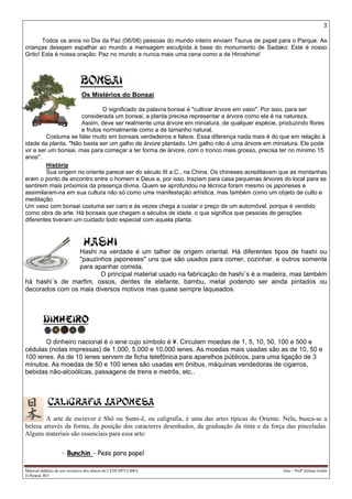 3
Material didático de uso exclusivo dos alunos do CEDUSP/ULBRA Arte – Profª Juliana Godin
Ji-Paraná/ RO
Todos os anos no Dia da Paz (06/08) pessoas do mundo inteiro enviam Tsurus de papel para o Parque. As
crianças desejam espalhar ao mundo a mensagem esculpida à base do monumento de Sadako: Este é nosso
Grito! Esta é nossa oração: Paz no mundo e nunca mais uma cena como a de Hiroshima!
Os Mistérios do Bonsai
O significado da palavra bonsai é "cultivar árvore em vaso". Por isso, para ser
considerada um bonsai, a planta precisa representar a árvore como ela é na natureza.
Assim, deve ser realmente uma árvore em miniatura, de qualquer espécie, produzindo flores
e frutos normalmente como a de tamanho natural.
Costuma se falar muito em bonsais verdadeiros e falsos. Essa diferença nada mais é do que em relação à
idade da planta. "Não basta ser um galho de árvore plantado. Um galho não é uma árvore em miniatura. Ele pode
vir a ser um bonsai, mas para começar a ter forma de árvore, com o tronco mais grosso, precisa ter no mínimo 15
anos".
História
Sua origem no oriente parece ser do século III a.C., na China. Os chineses acreditavam que as montanhas
eram o ponto de encontro entre o homem e Deus e, por isso, traziam para casa pequenas árvores do local para se
sentirem mais próximos da presença divina. Quem se aprofundou na técnica foram mesmo os japoneses e
assimilaram-na em sua cultura não só como uma manifestação artística, mas também como um objeto de culto e
meditação.
Um vaso com bonsai costuma ser caro e às vezes chega a custar o preço de um automóvel, porque é vendido
como obra de arte. Há bonsais que chegam a séculos de idade, o que significa que pessoas de gerações
diferentes tiveram um cuidado todo especial com aquela planta.
Hashi na verdade é um talher de origem oriental. Há diferentes tipos de hashi ou
"pauzinhos japoneses" uns que são usados para comer, cozinhar, e outros somente
para apanhar comida.
O principal material usado na fabricação de hashi´s é a madeira, mas também
há hashi´s de marfim, ossos, dentes de elefante, bambu, metal podendo ser ainda pintados ou
decorados com os mais diversos motivos mas quase sempre laqueados.
O dinheiro nacional é o iene cujo símbolo é ¥. Circulam moedas de 1, 5, 10, 50, 100 e 500 e
cédulas (notas impressas) de 1.000, 5.000 e 10.000 ienes. As moedas mais usadas são as de 10, 50 e
100 ienes. As de 10 ienes servem de ficha telefônica para aparelhos públicos, para uma ligação de 3
minutos. As moedas de 50 e 100 ienes são usadas em ônibus, máquinas vendedoras de cigarros,
bebidas não-alcoólicas, passagens de trens e metrôs, etc..
A arte de escrever é Shô ou Sumi-ê, ou caligrafia, é uma das artes típicas do Oriente. Nela, busca-se a
beleza através da forma, da posição dos caracteres desenhados, da graduação da tinta e da força das pinceladas.
Alguns materiais são essenciais para essa arte:
- Bunchin - Peso para papel
 