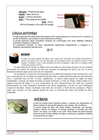 4
Material didático de uso exclusivo dos alunos do CEDUSP/ULBRA Arte – Profª Juliana Godin
Ji-Paraná/ RO
- Shitajiki - Prancheta de apoio
- Hanshi - Papel de arroz
- Suzuri - Tinteiro de pedra
- Sumi - Tinta nanquim em bastão
- Fude - Pincel
(Feito de bambu e lã ou pêlo de texugo)
A língua japonesa faz parte da família altaica e tem muitas palavras em comum com o coreano e
chinês. Entretanto, sua sintaxe é muito diferente da chinesa.
A escrita japonesa utiliza caracteres chineses em combinação com dose alfabetos silábicos
chamados hiragana e katakana.
Os caracteres chineses, ou kanji, representam significados (ideogramas); o hiragana e o
katakana representam apenas sons.
O sushi, um prato japonês tão típico, tem origens que remontam aos tempos pré-históricos.
Através dos séculos, ele tem sido apreciado em um grande número de variações; desde o mais
simples e cotidiano, como o atum enrolado em arroz avinagrado e alga Nori, ao elegante sushi
criado para ocasiões festivas.
O sushi apareceu há séculos no Japão como um modo de conservação do peixe. Era um método
proveniente dos países do sudoeste da Ásia que consistia na prensagem de peixe com sal. O peixe
fermentava durante alguns meses antes de ser consumido.
Foi somente no começo do século passado que um hábil chef chamado Yohei decidiu fazer com
que o sushi deixasse de ser apenas um método de preservação, e acabou desenvolvendo um sushi parecido
com o conhecido hoje em dia. O prato, rapidamente, se tornou muito popular no Japão em duas
modalidades: o Kansai, da cidade de Osaka, na região de Kansai; e o Edo, de Tóquio. Osaka sempre foi a
capital comercial do Japão, e os seus comerciantes de arroz desenvolveram um sushi que consistia
primeiramente em arroz temperado misturado com outros ingredientes, servido em uma embalagem
comestível decorada. Tóquio, localizada numa baía rica em peixe e frutos-do-mar, produzia o Nigiri-
sushi, que consistia em uma pequena porção de peixe ou fruto-do-mar sobre um bolinho de arroz
temperado.
A arte do arranjo floral (ikebana) atingiu o máximo de refinamento na
última metade do século XVI graças a seu criador, Sen-no-Rikyûu.
O arranjo pode ser feito nos vários estilos: horizontal, em cascata,
rasteiro, vertical ou oblíquo. O arranjo principal é formado por três
ramos: um longo, um médio e um curto. Para manter as flores frescas
pode-se cortar os talos debaixo da água, chamuscar os galhos cortados
ou aquecê-los em vapor.
 