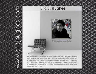 Eric J. Hughes
Artiste peintre synesthète
Né à Montréal au Canada, l'artiste synesthète Eric J. Hughes, poursuit
sans relâche une démarche hors du commun en art contemporain où
le processus de création est prédominant. Il utilise principalement
l’acrylique, le collage et des médiums mixtes pour créer une œuvre où
le mouvement traduit une rythmique ondulatoire et structurelle propre
à l’univers de l’artiste.
www.ericjhughes.com
 
