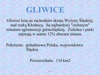 GLIWICE
Gliwice leżą na zachodnim skraju Wyżyny Śląskiej,
nad rzeką Kłodnicą. Są najbardziej "zielonym"
miastem aglomeracji górnośląskiej. Zieleńce i parki
zajmują w sumie 12% obszaru miasta.
Położenie: południowa Polska, województwo
Śląskie
Powierzchnia: 134 km2
WSB
 