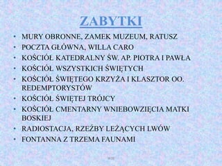 ZABYTKI
• MURY OBRONNE, ZAMEK MUZEUM, RATUSZ
• POCZTA GŁÓWNA, WILLA CARO
• KOŚCIÓŁ KATEDRALNY ŚW. AP. PIOTRA I PAWŁA
• KOŚCIÓŁ WSZYSTKICH ŚWIĘTYCH
• KOŚCIÓŁ ŚWIĘTEGO KRZYŻA I KLASZTOR OO.
REDEMPTORYSTÓW
• KOŚCIÓŁ ŚWIĘTEJ TRÓJCY
• KOŚCIÓŁ CMENTARNY WNIEBOWZIĘCIA MATKI
BOSKIEJ
• RADIOSTACJA, RZEŹBY LEŻĄCYCH LWÓW
• FONTANNA Z TRZEMA FAUNAMI
WSB
 