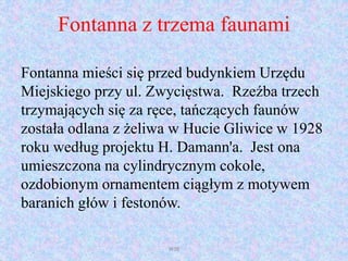 Fontanna z trzema faunami
Fontanna mieści się przed budynkiem Urzędu
Miejskiego przy ul. Zwycięstwa. Rzeźba trzech
trzymających się za ręce, tańczących faunów
została odlana z żeliwa w Hucie Gliwice w 1928
roku według projektu H. Damann'a. Jest ona
umieszczona na cylindrycznym cokole,
ozdobionym ornamentem ciągłym z motywem
baranich głów i festonów.
WSB
 
