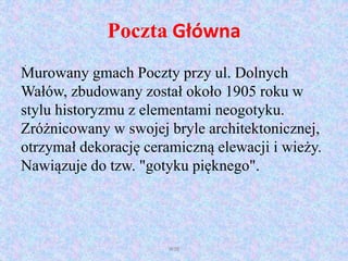 Poczta Główna
Murowany gmach Poczty przy ul. Dolnych
Wałów, zbudowany został około 1905 roku w
stylu historyzmu z elementami neogotyku.
Zróżnicowany w swojej bryle architektonicznej,
otrzymał dekorację ceramiczną elewacji i wieży.
Nawiązuje do tzw. "gotyku pięknego".
WSB
.
 