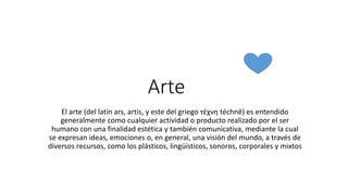 Arte
El arte (del latín ars, artis, y este del griego τέχνη téchnē) es entendido
generalmente como cualquier actividad o producto realizado por el ser
humano con una finalidad estética y también comunicativa, mediante la cual
se expresan ideas, emociones o, en general, una visión del mundo, a través de
diversos recursos, como los plásticos, lingüísticos, sonoros, corporales y mixtos
 