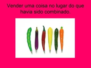 Vender uma coisa no lugar do que
havia sido combinado.
 