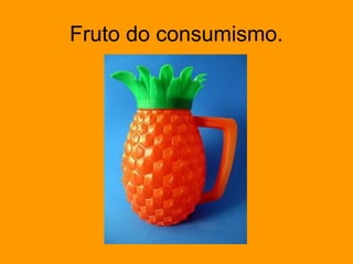 Fruto do consumismo.
 