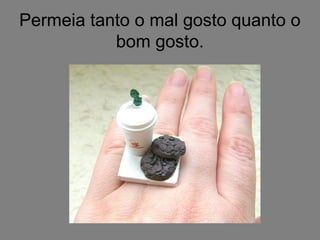 Permeia tanto o mal gosto quanto o
bom gosto.
 