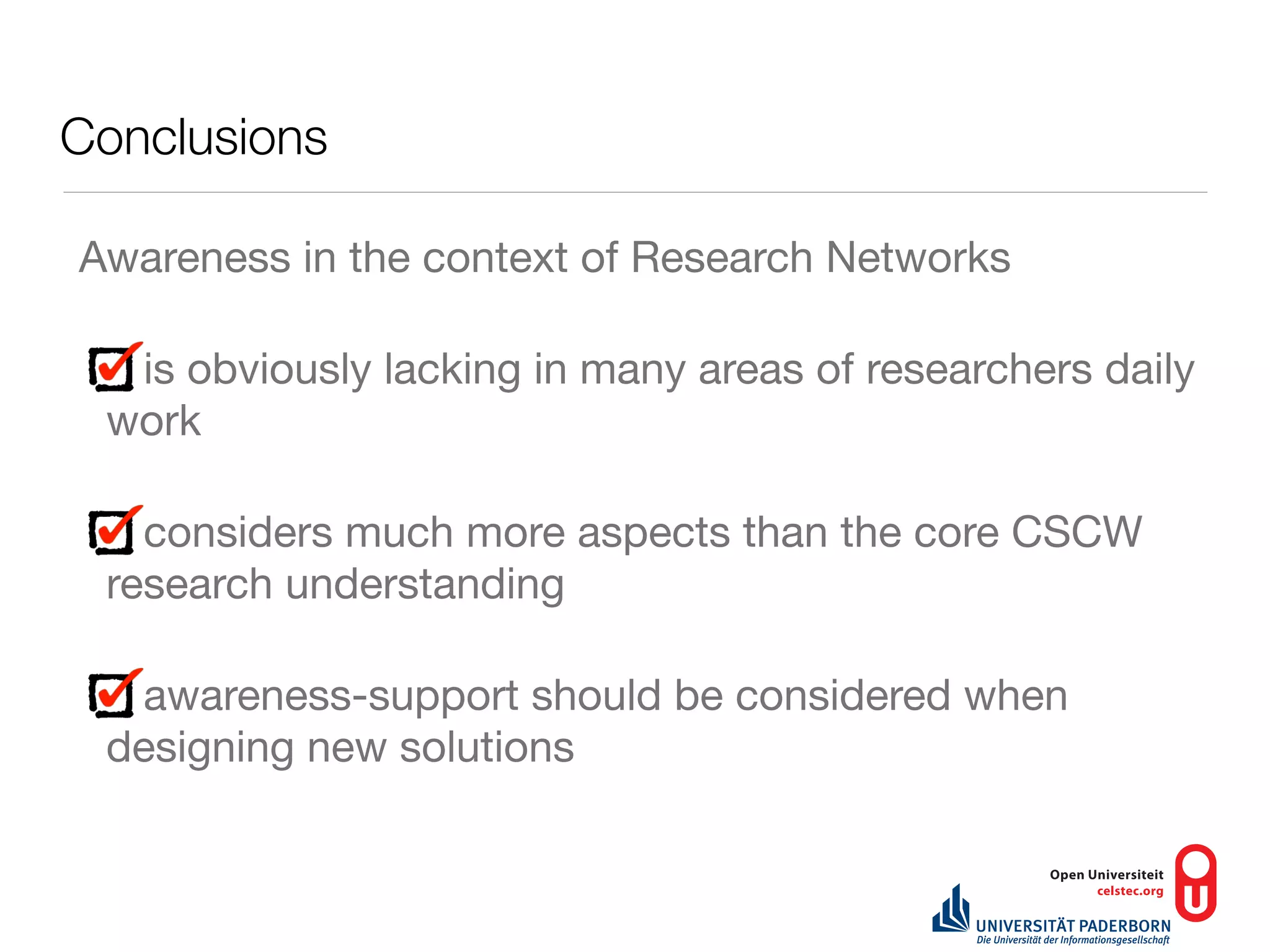 Conclusions

Awareness in the context of Research Networks

  is obviously lacking in many areas of researchers daily
 work

   considers much more aspects than the core CSCW
 research understanding

  awareness-support should be considered when
 designing new solutions
 
