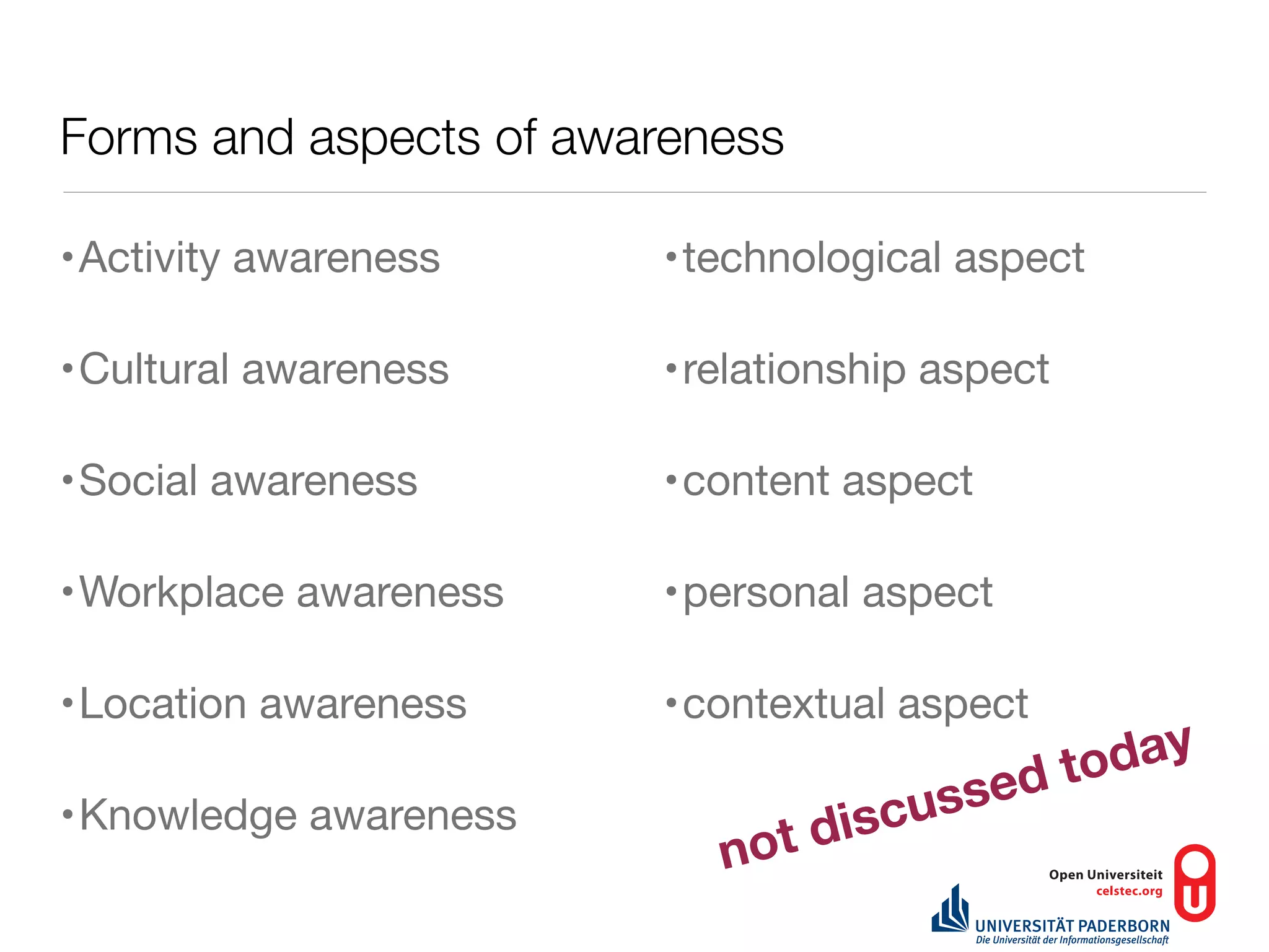 Forms and aspects of awareness

•Activity awareness     •technological aspect

•Cultural awareness     •relationship aspect

•Social awareness       •content aspect

•Workplace awareness    •personal aspect

•Location awareness     •contextual aspect
                                               tod ay
                                    uss ed
•Knowledge awareness
                            o td isc
                           n
 