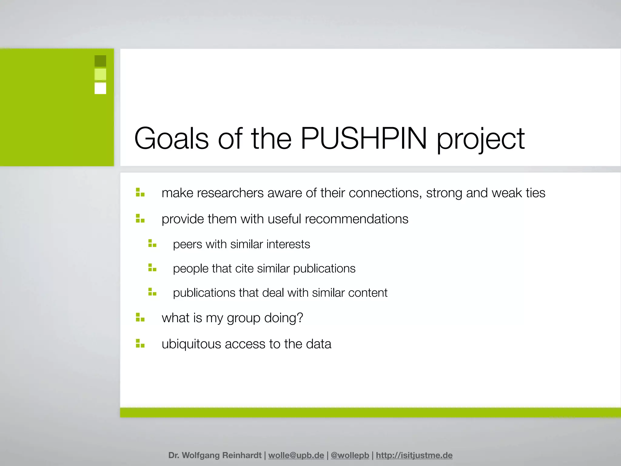 Goals of the PUSHPIN project
 make researchers aware of their connections, strong and weak ties
 provide them with useful recommendations
   peers with similar interests

   people that cite similar publications

   publications that deal with similar content

 what is my group doing?
 ubiquitous access to the data




  Dr. Wolfgang Reinhardt | wolle@upb.de | @wollepb | http://isitjustme.de
 